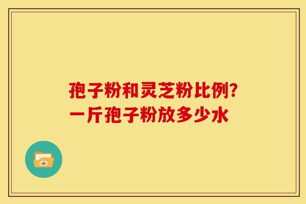 孢子粉和灵芝粉比例?一斤孢子粉放多少水 孢子粉和灵芝粉比例?一斤孢子粉放多少水
