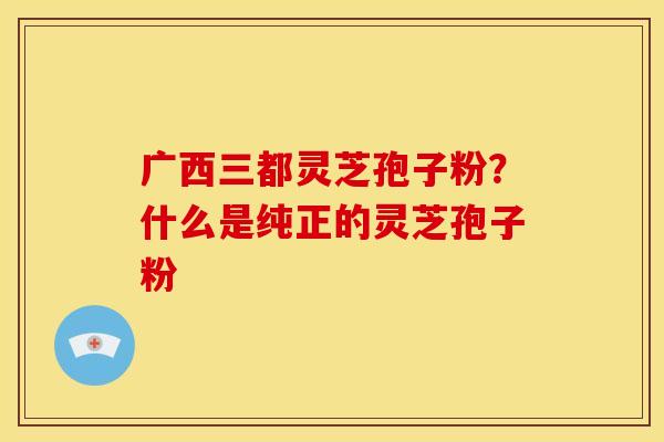 广西三都灵芝孢子粉?什么是纯正的灵芝孢子粉 广西三都灵芝孢子粉?什么是纯正的灵芝孢子粉