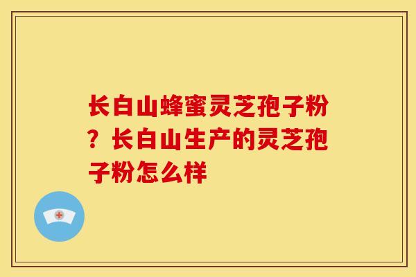 长白山蜂蜜灵芝孢子粉?长白山生产的灵芝孢子粉怎么样 长白山蜂蜜灵芝孢子粉?长白山生产的灵芝孢子粉怎么样