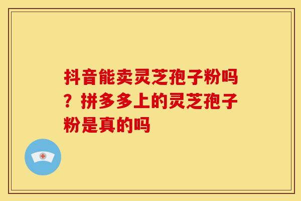 抖音能卖灵芝孢子粉吗?拼多多上的灵芝孢子粉是真的吗 抖音能卖灵芝孢子粉吗?拼多多上的灵芝孢子粉是真的吗