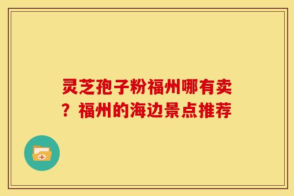 灵芝孢子粉福州哪有卖?福州的海边景点推荐 灵芝孢子粉福州哪有卖?福州的海边景点推荐