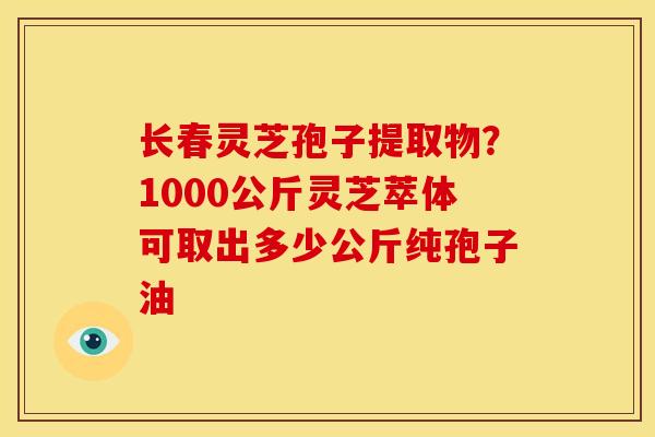 长春灵芝孢子提取物？1000公斤灵芝萃体可取出多少公斤纯孢子油