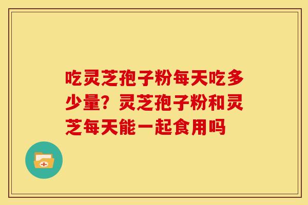 吃灵芝孢子粉每天吃多少量?灵芝孢子粉和灵芝每天能一起食用吗 吃灵芝孢子粉每天吃多少量?灵芝孢子粉和灵芝每天能一起食用吗