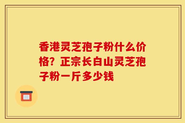 香港灵芝孢子粉什么价格?正宗长白山灵芝孢子粉一斤多少钱 香港灵芝孢子粉什么价格?正宗长白山灵芝孢子粉一斤多少钱