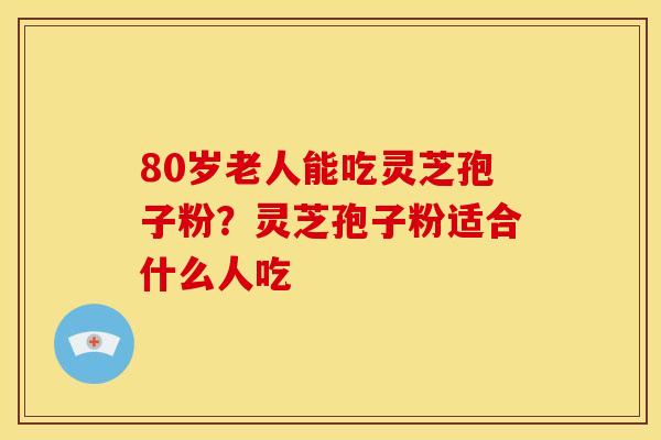 80岁老人能吃灵芝孢子粉?灵芝孢子粉适合什么人吃 80岁老人能吃灵芝孢子粉?灵芝孢子粉适合什么人吃