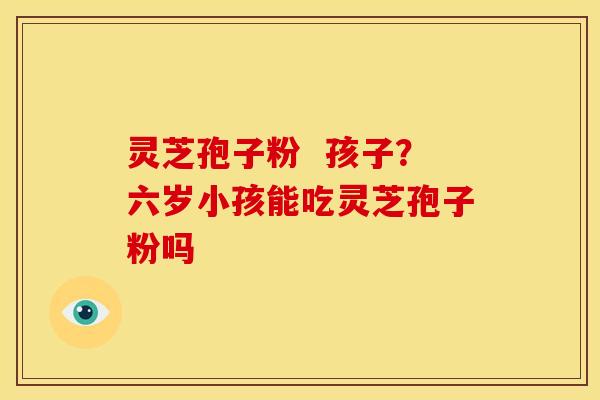 灵芝孢子粉 孩子?六岁小孩能吃灵芝孢子粉吗 灵芝孢子粉 孩子?六岁小孩能吃灵芝孢子粉吗
