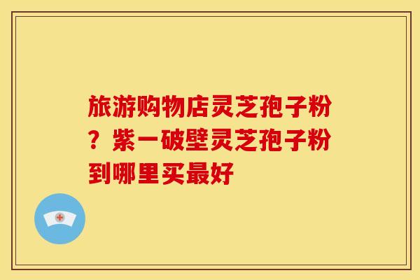 旅游购物店灵芝孢子粉？紫一破壁灵芝孢子粉到哪里买好