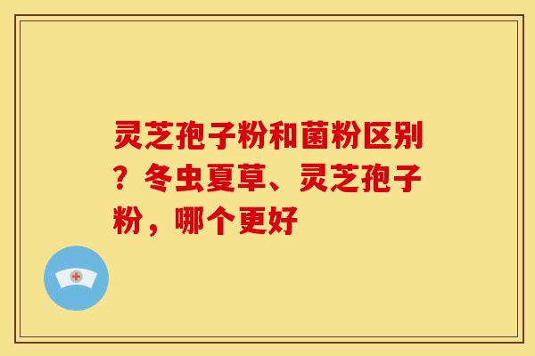 灵芝孢子粉和菌粉区别?冬虫夏草、灵芝孢子粉,哪个更好 灵芝孢子粉和菌粉区别?冬虫夏草、灵芝孢子粉,哪个更好