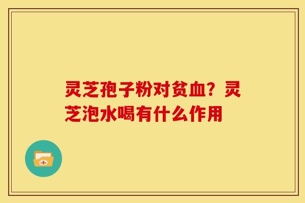 灵芝孢子粉对贫?灵芝泡水喝有什么作用 灵芝孢子粉对贫?灵芝泡水喝有什么作用