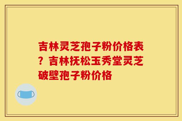吉林灵芝孢子粉价格表?吉林抚松玉秀堂灵芝破壁孢子粉价格 吉林灵芝孢子粉价格表?吉林抚松玉秀堂灵芝破壁孢子粉价格