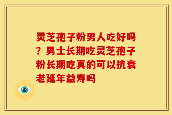 灵芝孢子粉男人吃好吗？男士长期吃灵芝孢子粉长期吃真的可以抗延年益寿吗