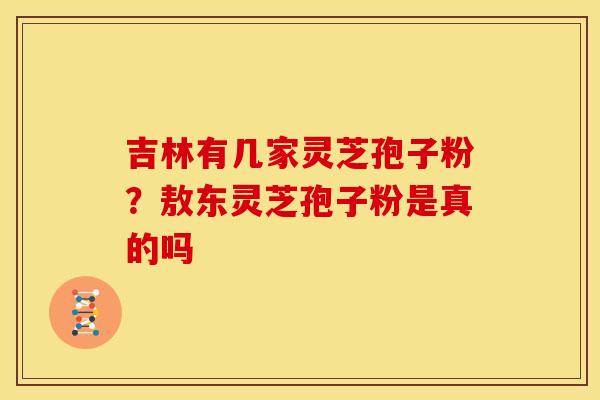 吉林有几家灵芝孢子粉?敖东灵芝孢子粉是真的吗 吉林有几家灵芝孢子粉?敖东灵芝孢子粉是真的吗