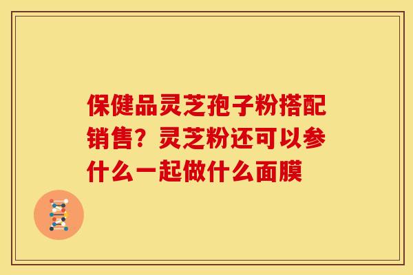 保健品灵芝孢子粉搭配销售?灵芝粉还可以参什么一起做什么面膜 保健品灵芝孢子粉搭配销售?灵芝粉还可以参什么一起做什么面膜