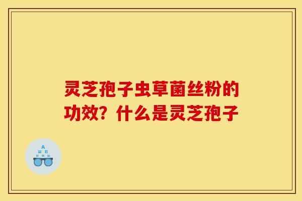 灵芝孢子虫草菌丝粉的功效?什么是灵芝孢子 灵芝孢子虫草菌丝粉的功效?什么是灵芝孢子
