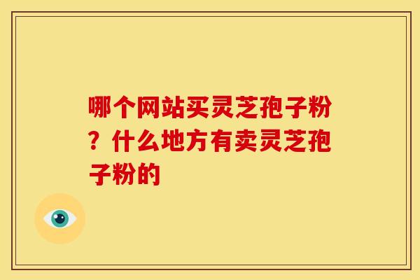 哪个网站买灵芝孢子粉?什么地方有卖灵芝孢子粉的 哪个网站买灵芝孢子粉?什么地方有卖灵芝孢子粉的