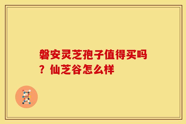 磐安灵芝孢子值得买吗?仙芝谷怎么样 磐安灵芝孢子值得买吗?仙芝谷怎么样