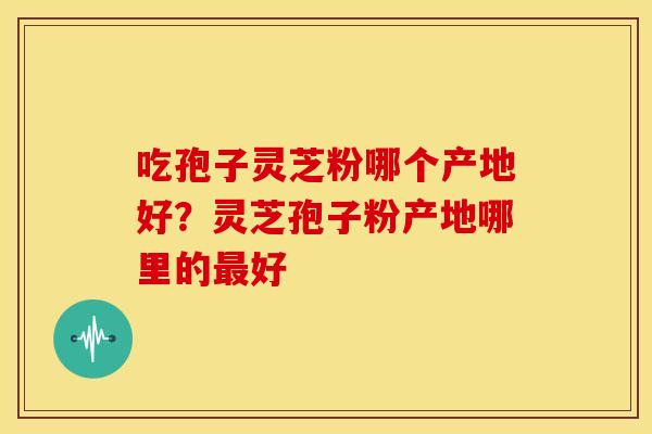 吃孢子灵芝粉哪个产地好?灵芝孢子粉产地哪里的好 吃孢子灵芝粉哪个产地好?灵芝孢子粉产地哪里的好