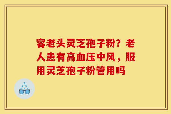 容老头灵芝孢子粉?老人患有高中风,服用灵芝孢子粉管用吗 容老头灵芝孢子粉?老人患有高中风,服用灵芝孢子粉管用吗