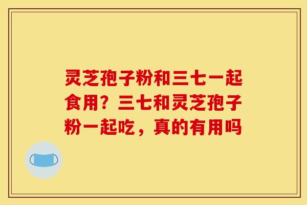 灵芝孢子粉和三七一起食用?三七和灵芝孢子粉一起吃,真的有用吗 灵芝孢子粉和三七一起食用?三七和灵芝孢子粉一起吃,真的有用吗