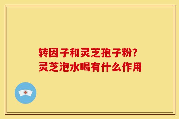 转因子和灵芝孢子粉?灵芝泡水喝有什么作用 转因子和灵芝孢子粉?灵芝泡水喝有什么作用