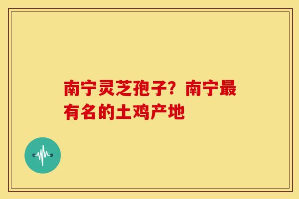 南宁灵芝孢子?南宁有名的土鸡产地 南宁灵芝孢子?南宁有名的土鸡产地