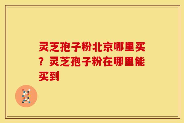 灵芝孢子粉北京哪里买?灵芝孢子粉在哪里能买到 灵芝孢子粉北京哪里买?灵芝孢子粉在哪里能买到