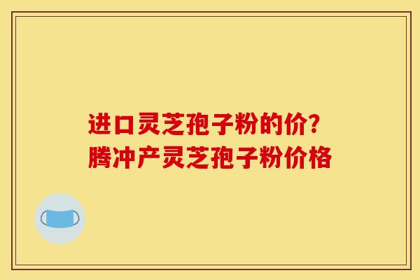 进口灵芝孢子粉的价?腾冲产灵芝孢子粉价格 进口灵芝孢子粉的价?腾冲产灵芝孢子粉价格