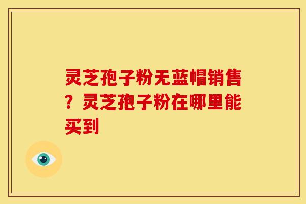 灵芝孢子粉无蓝帽销售?灵芝孢子粉在哪里能买到 灵芝孢子粉无蓝帽销售?灵芝孢子粉在哪里能买到