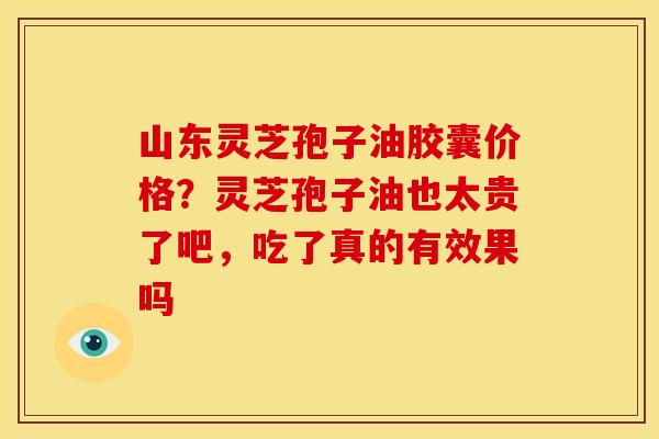 山东灵芝孢子油胶囊价格?灵芝孢子油也太贵了吧,吃了真的有效果吗 山东灵芝孢子油胶囊价格?灵芝孢子油也太贵了吧,吃了真的有效果吗