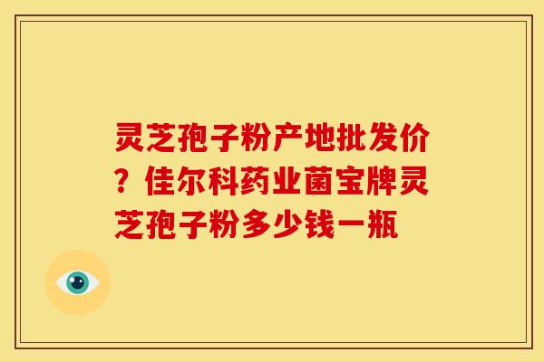 灵芝孢子粉产地批发价?佳尔科药业菌宝牌灵芝孢子粉多少钱一瓶 灵芝孢子粉产地批发价?佳尔科药业菌宝牌灵芝孢子粉多少钱一瓶
