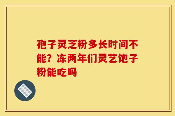 孢子灵芝粉多长时间不能?冻两年们灵艺饱子粉能吃吗 孢子灵芝粉多长时间不能?冻两年们灵艺饱子粉能吃吗