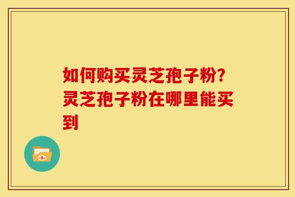 如何购买灵芝孢子粉?灵芝孢子粉在哪里能买到 如何购买灵芝孢子粉?灵芝孢子粉在哪里能买到