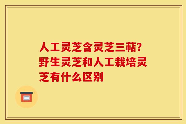 人工灵芝含灵芝三萜？野生灵芝和人工栽培灵芝有什么区别