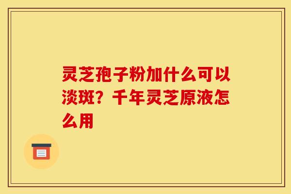 灵芝孢子粉加什么可以淡斑?千年灵芝原液怎么用 灵芝孢子粉加什么可以淡斑?千年灵芝原液怎么用