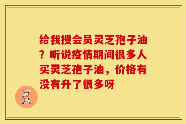 给我搜会员灵芝孢子油？听说疫情期间很多人买灵芝孢子油，价格有没有升了很多呀