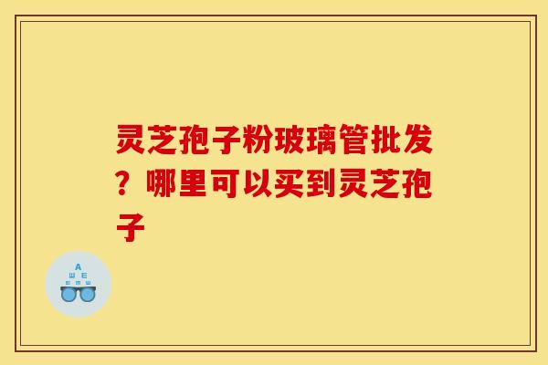 灵芝孢子粉玻璃管批发?哪里可以买到灵芝孢子 灵芝孢子粉玻璃管批发?哪里可以买到灵芝孢子
