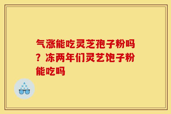 气涨能吃灵芝孢子粉吗?冻两年们灵艺饱子粉能吃吗 气涨能吃灵芝孢子粉吗?冻两年们灵艺饱子粉能吃吗