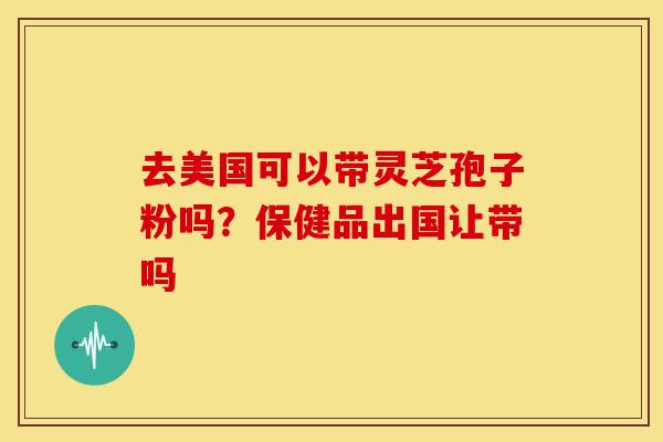 去美国可以带灵芝孢子粉吗？保健品出国让带吗