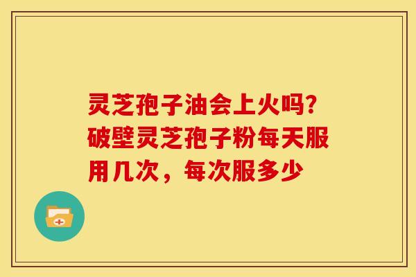灵芝孢子油会上火吗?破壁灵芝孢子粉每天服用几次,每次服多少 灵芝孢子油会上火吗?破壁灵芝孢子粉每天服用几次,每次服多少