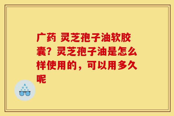 广药 灵芝孢子油软胶囊？灵芝孢子油是怎么样使用的，可以用多久呢