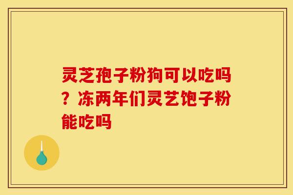 灵芝孢子粉狗可以吃吗？冻两年们灵艺饱子粉能吃吗