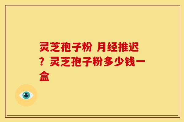 灵芝孢子粉 推迟?灵芝孢子粉多少钱一盒 灵芝孢子粉 推迟?灵芝孢子粉多少钱一盒