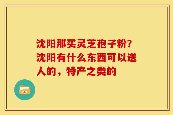沈阳那买灵芝孢子粉？沈阳有什么东西可以送人的，特产之类的