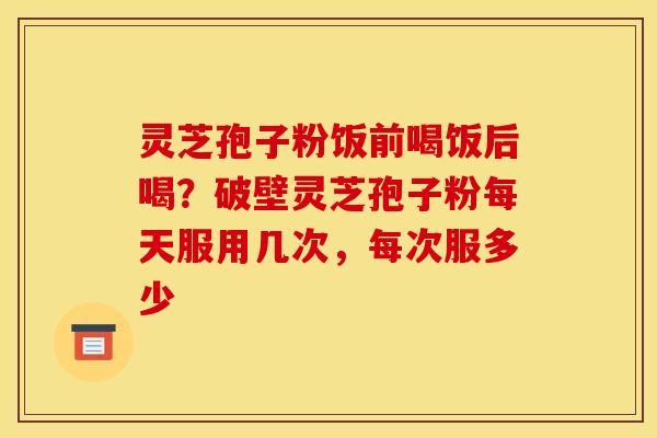 灵芝孢子粉饭前喝饭后喝?破壁灵芝孢子粉每天服用几次,每次服多少 灵芝孢子粉饭前喝饭后喝?破壁灵芝孢子粉每天服用几次,每次服多少
