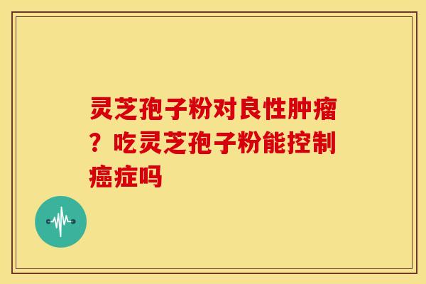 灵芝孢子粉对良性?吃灵芝孢子粉能控制症吗 灵芝孢子粉对良性?吃灵芝孢子粉能控制症吗
