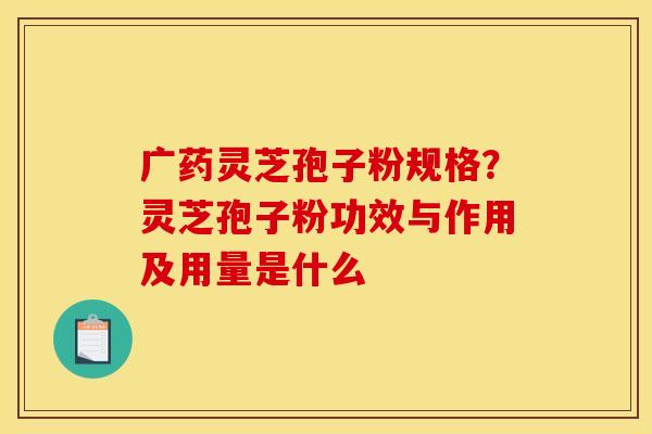 广药灵芝孢子粉规格?灵芝孢子粉功效与作用及用量是什么 广药灵芝孢子粉规格?灵芝孢子粉功效与作用及用量是什么