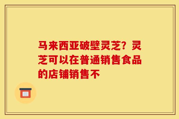 马来西亚破壁灵芝?灵芝可以在普通销售食品的店铺销售不 马来西亚破壁灵芝?灵芝可以在普通销售食品的店铺销售不