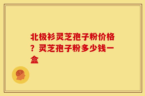 北极衫灵芝孢子粉价格?灵芝孢子粉多少钱一盒 北极衫灵芝孢子粉价格?灵芝孢子粉多少钱一盒