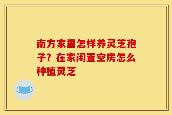 南方家里怎样养灵芝孢子?在家闲置空房怎么种植灵芝 南方家里怎样养灵芝孢子?在家闲置空房怎么种植灵芝