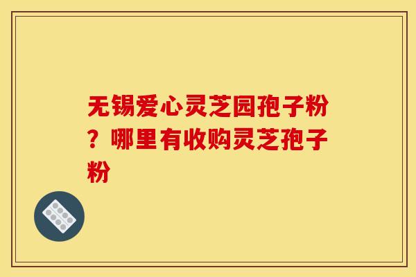 无锡爱心灵芝园孢子粉?哪里有收购灵芝孢子粉 无锡爱心灵芝园孢子粉?哪里有收购灵芝孢子粉